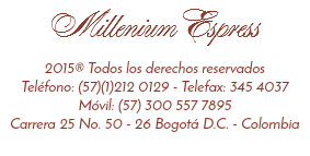 Millenium Espress 2015® Todos los derechos reservados
Teléfono: (57)(1)212 0129 - Telefax: 345 4037
Móvil: (57) 300 557 7895
Carrera 25 No. 50 - 26 Bogotá D.C. - Colombia